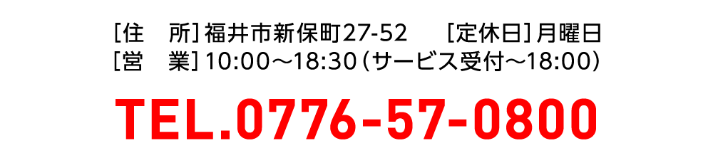 福井市新保町27-52　定休日月曜日　10:00～18:30　TEL.0776-57-0800